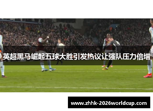 英超黑马崛起五球大胜引发热议让强队压力倍增