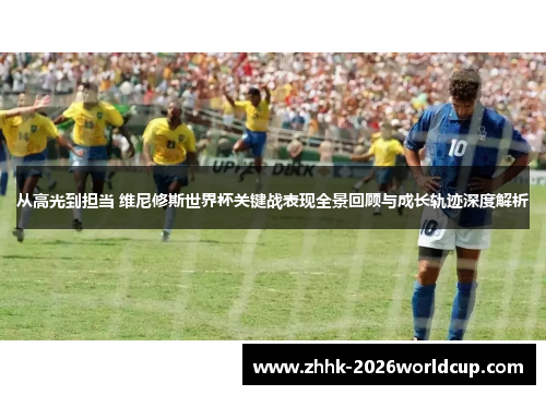 从高光到担当 维尼修斯世界杯关键战表现全景回顾与成长轨迹深度解析