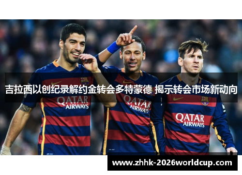 吉拉西以创纪录解约金转会多特蒙德 揭示转会市场新动向 吉拉西以创纪录解约金转会多特蒙德 揭示转会市场新动向