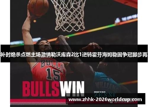 补时绝杀点燃主场激情勒沃库森2比1逆转霍芬海姆稳固争冠脚步再 补时绝杀点燃主场激情勒沃库森2比1逆转霍芬海姆稳固争冠脚步再