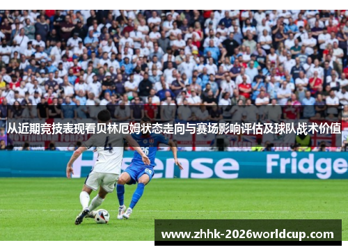 从近期竞技表现看贝林厄姆状态走向与赛场影响评估及球队战术价值