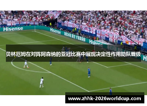 贝林厄姆在对阵阿森纳的亚冠比赛中展现决定性作用助队晋级
