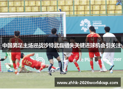 中国男足主场迎战沙特武磊错失关键进球机会引关注