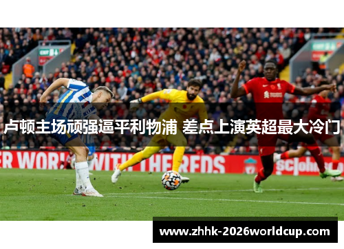 卢顿主场顽强逼平利物浦 差点上演英超最大冷门