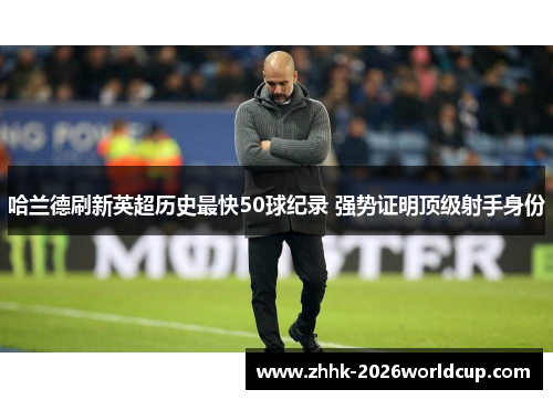 哈兰德刷新英超历史最快50球纪录 强势证明顶级射手身份 哈兰德刷新英超历史最快50球纪录 强势证明顶级射手身份